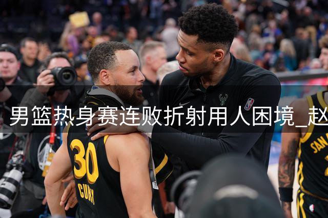 男篮热身赛连败折射用人困境 赵睿或成后场救星