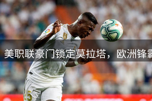 美职联豪门锁定莫拉塔，欧洲锋霸或将登陆北美赛场